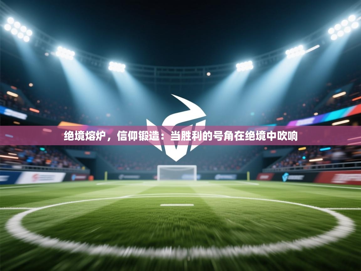 绝境熔炉，信仰锻造：当胜利的号角在绝境中吹响